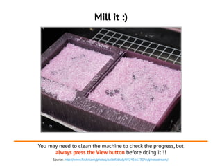 Source: http://www.flickr.com/photos/aaltofablab/6924566732/in/photostream/
Mill it :)
You may need to clean the machine to check the progress, but
always press the View button before doing it!!!
 