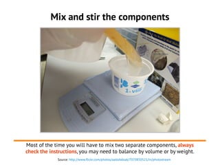 Source: http://www.flickr.com/photos/aaltofablab/7070850521/in/photostream
Mix and stir the components
Most of the time you will have to mix two separate components, always
check the instructions, you may need to balance by volume or by weight.
 