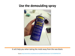 Source: http://www.flickr.com/photos/narnua/6689110269/in/set-72157628849683783
Use the demoulding spray
It will help you when taking the mold away from the wax block.
 