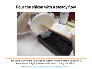 Source: http://www.flickr.com/photos/aaltofablab/6924789764/in/photostream
Pour the silicon with a steady flow
You want to avoid the formation of bubbles inside the mold (or you will
have to cast it again), so be careful when pouring the silicon.
 