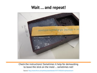 Source: http://www.flickr.com/photos/aaltofablab/7073738569/in/photostream
Wait … and repeat!
Check the instructions! Sometimes it help for demoulding
to leave the stick on the mold … sometimes not!
 