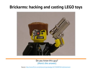 Brickarms: hacking and casting LEGO toys
Source: http://www.flickr.com/photos/enigmabadger/6174048858/in/photostream
Do you know this guy?
(Here's the answer)
 