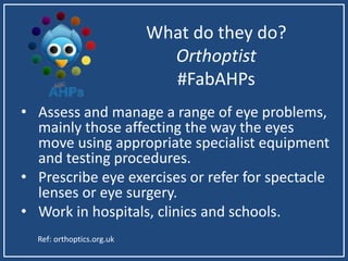 What do they do?
Orthoptist
#FabAHPs
• Assess and manage a range of eye problems,
mainly those affecting the way the eyes
move using appropriate specialist equipment
and testing procedures.
• Prescribe eye exercises or refer for spectacle
lenses or eye surgery.
• Work in hospitals, clinics and schools.
Ref: orthoptics.org.uk
 