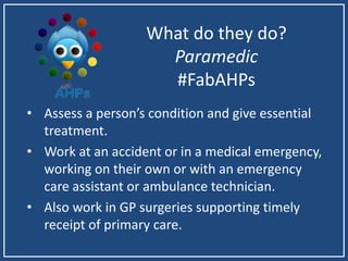 What do they do?
Paramedic
#FabAHPs
• Assess a person’s condition and give essential
treatment.
• Work at an accident or in a medical emergency,
working on their own or with an emergency
care assistant or ambulance technician.
• Also work in GP surgeries supporting timely
receipt of primary care.
 