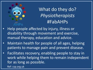 What do they do?
Physiotherapists
#FabAHPs
• Help people affected by injury, illness or
disability through movement and exercise,
manual therapy, education and advice.
• Maintain health for people of all ages, helping
patients to manage pain and prevent disease.
• Facilitates recovery, enabling people to stay in
work while helping them to remain independent
for as long as possible.
Ref: csp.org.uk
 