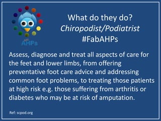 What do they do?
Chiropodist/Podiatrist
#FabAHPs
Assess, diagnose and treat all aspects of care for
the feet and lower limbs, from offering
preventative foot care advice and addressing
common foot problems, to treating those patients
at high risk e.g. those suffering from arthritis or
diabetes who may be at risk of amputation.
Ref: scpod.org
 