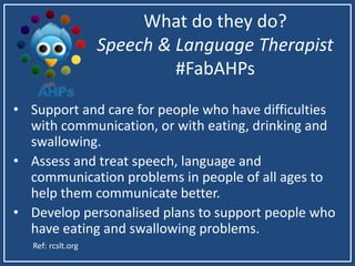 What do they do?
Speech & Language Therapist
#FabAHPs
• Support and care for people who have difficulties
with communication, or with eating, drinking and
swallowing.
• Assess and treat speech, language and
communication problems in people of all ages to
help them communicate better.
• Develop personalised plans to support people who
have eating and swallowing problems.
Ref: rcslt.org
 