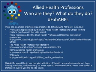 Allied Health Professions
Who are they? What do they do?
#FabAHPs
There are a number of different approaches to defining who AHPs are, including:
• Professions represented by the Chief Allied Health Professions Officer for NHS
England (as shown in this slide share).
• Those represented by the Chief Health Professions Officer for the Scottish
government
http://www.scotland.gov.uk/Topics/Health/About/Structure/ChiefHealthProfessions
Officer
• The Allied Health Professions Federation
http://www.ahpf.org.uk/member_organisations.htm
• HCPC registered health professions
http://www.hpc-uk.org/aboutregistration/professions/
• Wikipedia
http://en.wikipedia.org/wiki/Allied_health_professions
@WeAHPs would like to use the wiki definition of 'health care professions distinct from
nursing, medicine, and pharmacy' as we're keen to involve everyone. So we have added a
profession. Would you like to add yours?
 