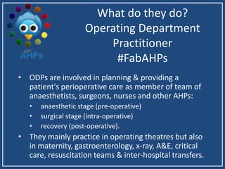 What do they do?
Operating Department
Practitioner
#FabAHPs
• ODPs are involved in planning & providing a
patient's perioperative care as member of team of
anaesthetists, surgeons, nurses and other AHPs:
• anaesthetic stage (pre-operative)
• surgical stage (intra-operative)
• recovery (post-operative).
• They mainly practice in operating theatres but also
in maternity, gastroenterology, x-ray, A&E, critical
care, resuscitation teams & inter-hospital transfers.
 