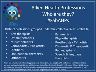 Allied Health Professions
Who are they?
#FabAHPs
• Arts therapists
• Drama therapists
• Music therapists
• Chiropodists / Podiatrists
• Dietitians
• Occupational therapists
• Orthoptists
• Paramedics
• Physiotherapists
• Prosthetists / Orthotists
• Diagnostic & Therapeutic
Radiographers
• Speech & language
therapists
Distinct professions grouped under the collective ‘AHP’ umbrella;
There are a number of different approaches to defining who the allied health professions (AHPs) are, for this
purpose we have included those within the portfolio of the Chief Allied Health Professions Officer, NHS England.
We recognise that there are other professions who would define themselves under the AHP ‘umbrella’. If you
would like to put together your own #FabAHPs blog shot then please let us know!
 