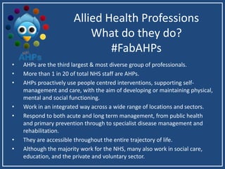 Allied Health Professions
What do they do?
#FabAHPs
• AHPs are the third largest & most diverse group of professionals.
• More than 1 in 20 of total NHS staff are AHPs.
• AHPs proactively use people centred interventions, supporting self-
management and care, with the aim of developing or maintaining physical,
mental and social functioning.
• Work in an integrated way across a wide range of locations and sectors.
• Respond to both acute and long term management, from public health
and primary prevention through to specialist disease management and
rehabilitation.
• They are accessible throughout the entire trajectory of life.
• Although the majority work for the NHS, many also work in social care,
education, and the private and voluntary sector.
 