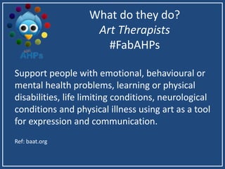 What do they do?
Art Therapists
#FabAHPs
Support people with emotional, behavioural or
mental health problems, learning or physical
disabilities, life limiting conditions, neurological
conditions and physical illness using art as a tool
for expression and communication.
Ref: baat.org
 