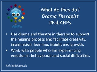 What do they do?
Drama Therapist
#FabAHPs
• Use drama and theatre in therapy to support
the healing process and facilitate creativity,
imagination, learning, insight and growth.
• Work with people who are experiencing
emotional, behavioural and social difficulties.
Ref: badth.org.uk
 