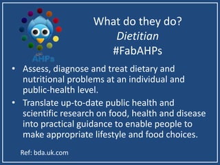 What do they do?
Dietitian
#FabAHPs
• Assess, diagnose and treat dietary and
nutritional problems at an individual and
public-health level.
• Translate up-to-date public health and
scientific research on food, health and disease
into practical guidance to enable people to
make appropriate lifestyle and food choices.
Ref: bda.uk.com
 