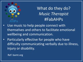 What do they do?
Music Therapist
#FabAHPs
• Use music to help people connect with
themselves and others to facilitate emotional
wellbeing and communication.
• Particularly effective for people who have
difficulty communicating verbally due to illness,
injury or disability.
Ref: bamt.org
 