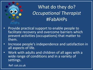What do they do?
Occupational Therapist
#FabAHPs
• Provide practical support to enable people to
facilitate recovery and overcome barriers which
prevent activities (occupations) that matter to
them.
• Increase people's independence and satisfaction in
all aspects of life.
• Work with adults and children of all ages with a
wide range of conditions and in a variety of
settings.
Ref: cot.co.uk
 
