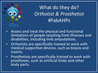 What do they do?
Orthotist & Prosthetist
#FabAHPs
• Assess and treat the physical and functional
limitations of people resulting from illnesses and
disabilities, including limb amputations.
• Orthotists are specifically trained to work with
medical supportive devices, such as braces and
inserts.
• Prosthetists are specifically trained to work with
prostheses, such as artificial limbs and other
body parts.
 
