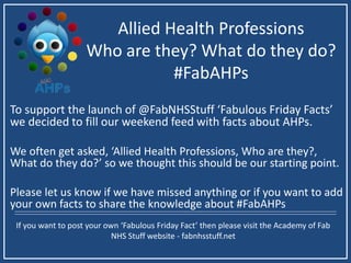 Allied Health Professions
Who are they? What do they do?
#FabAHPs
To support the launch of @FabNHSStuff ‘Fabulous Friday Facts’
we decided to fill our weekend feed with facts about AHPs.
We often get asked, ‘Allied Health Professions, Who are they?,
What do they do?’ so we thought this should be our starting point.
Please let us know if we have missed anything or if you want to add
your own facts to share the knowledge about #FabAHPs
If you want to post your own ‘Fabulous Friday Fact’ then please visit the Academy of Fab
NHS Stuff website - fabnhsstuff.net
 