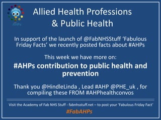 Allied Health Professions
& Public Health
In support of the launch of @FabNHSStuff ‘Fabulous
Friday Facts’ we recently posted facts about #AHPs
This week we have more on:
#AHPs contribution to public health and
prevention
Thank you @HindleLinda, Lead #AHP @PHE_uk, for
curating these from #AHPhealthconvos
Visit the Academy of Fab NHS Stuff - fabnhsstuff.net – to post your ‘Fabulous Friday Fact’
#FabAHPs
 