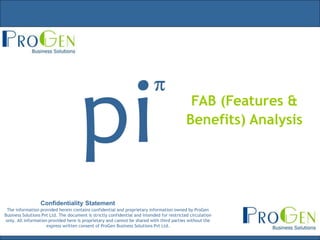 FAB (Features &
                                                                                            Benefits) Analysis




                  Confidentiality Statement
 The information provided herein contains confidential and proprietary information owned by ProGen
Business Solutions Pvt Ltd. The document is strictly confidential and intended for restricted circulation
 only. All information provided here is proprietary and cannot be shared with third parties without the
                      express written consent of ProGen Business Solutions Pvt Ltd.
 