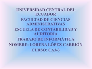 UNIVERSIDAD CENTRAL DEL ECUADOR FACULTAD DE CIENCIAS ADMINISTRATIVAS ESCUELA DE CONTABILIDAD Y AUDITORIA TRABAJO DE INFORMÁTICA NOMBRE: LORENA LÓPEZ CARRIÓN CURSO: CA3-3 