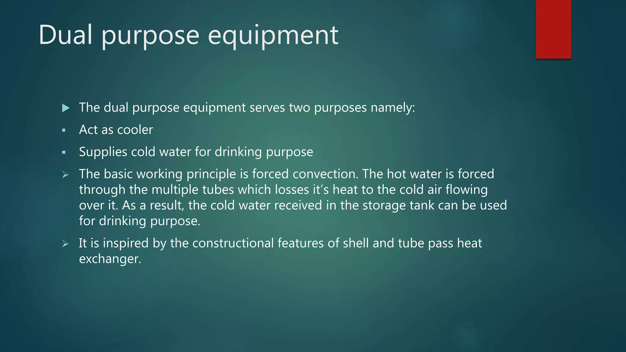 Dual purpose equipment
 The dual purpose equipment serves two purposes namely:
 Act as cooler
 Supplies cold water for drinking purpose
 The basic working principle is forced convection. The hot water is forced
through the multiple tubes which losses it’s heat to the cold air flowing
over it. As a result, the cold water received in the storage tank can be used
for drinking purpose.
 It is inspired by the constructional features of shell and tube pass heat
exchanger.
 