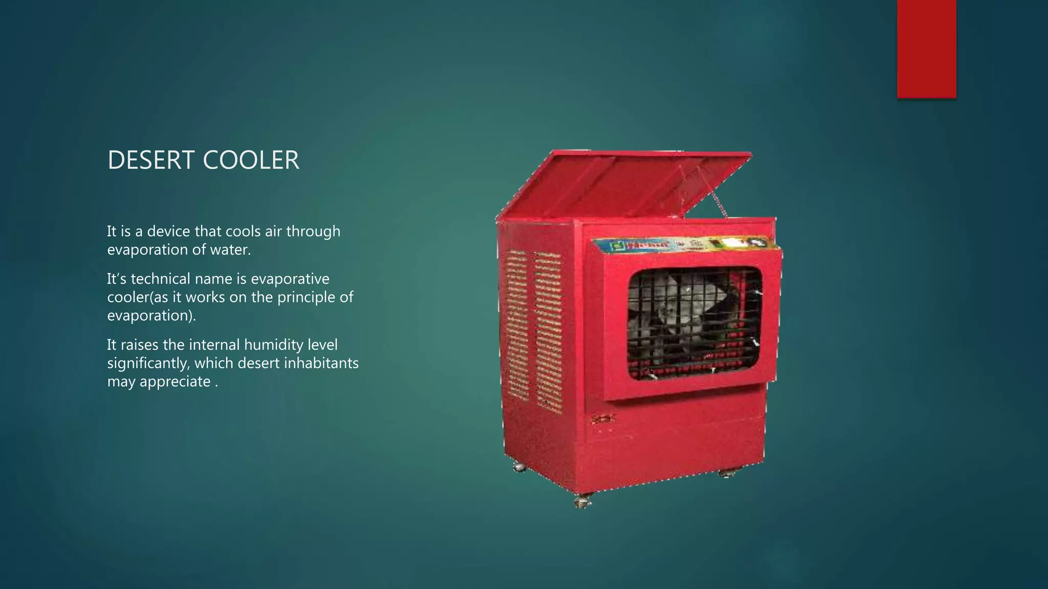 DESERT COOLER
It is a device that cools air through
evaporation of water.
It’s technical name is evaporative
cooler(as it works on the principle of
evaporation).
It raises the internal humidity level
significantly, which desert inhabitants
may appreciate .
 