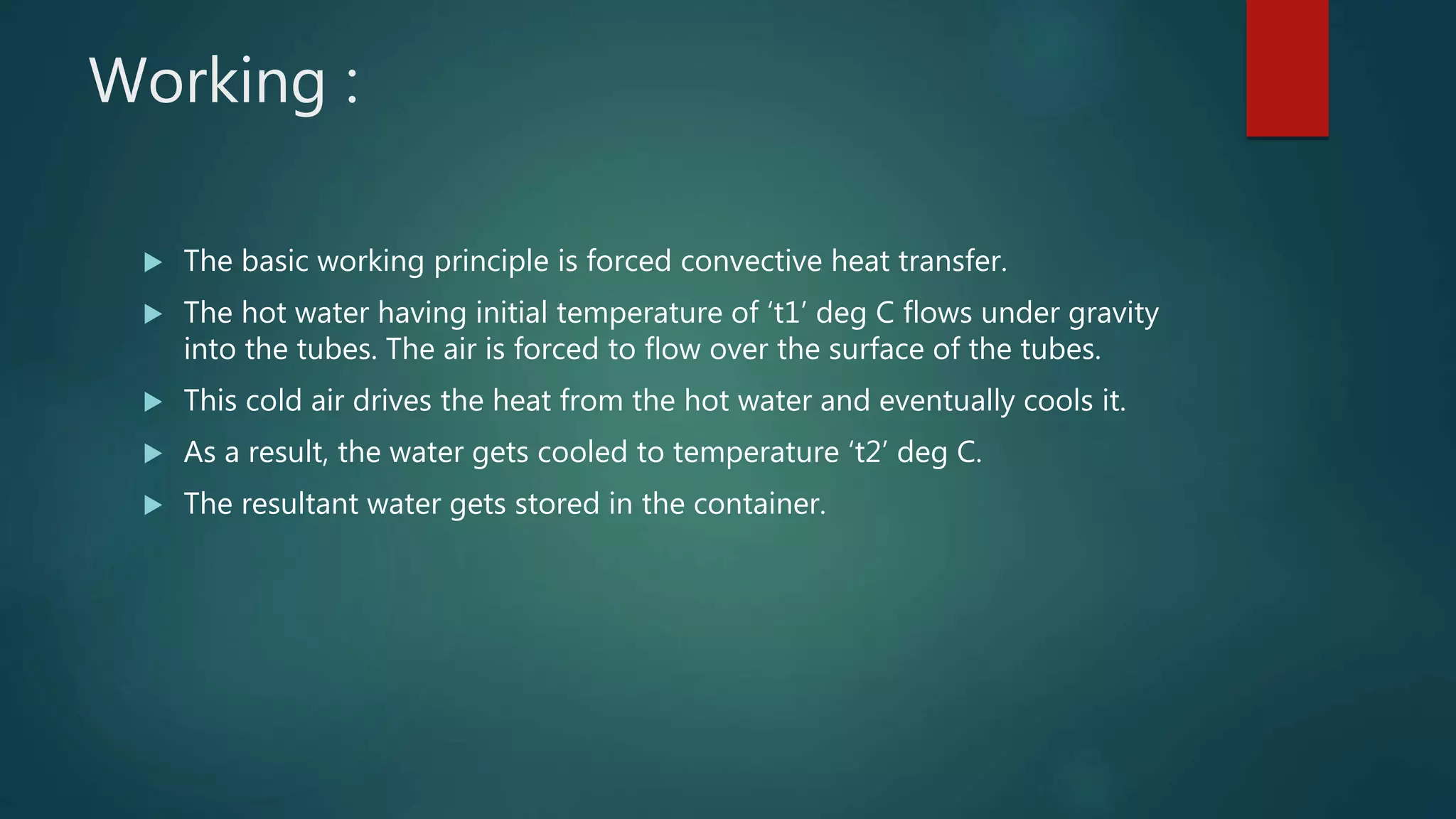 Working :
 The basic working principle is forced convective heat transfer.
 The hot water having initial temperature of ‘t1’ deg C flows under gravity
into the tubes. The air is forced to flow over the surface of the tubes.
 This cold air drives the heat from the hot water and eventually cools it.
 As a result, the water gets cooled to temperature ‘t2’ deg C.
 The resultant water gets stored in the container.
 