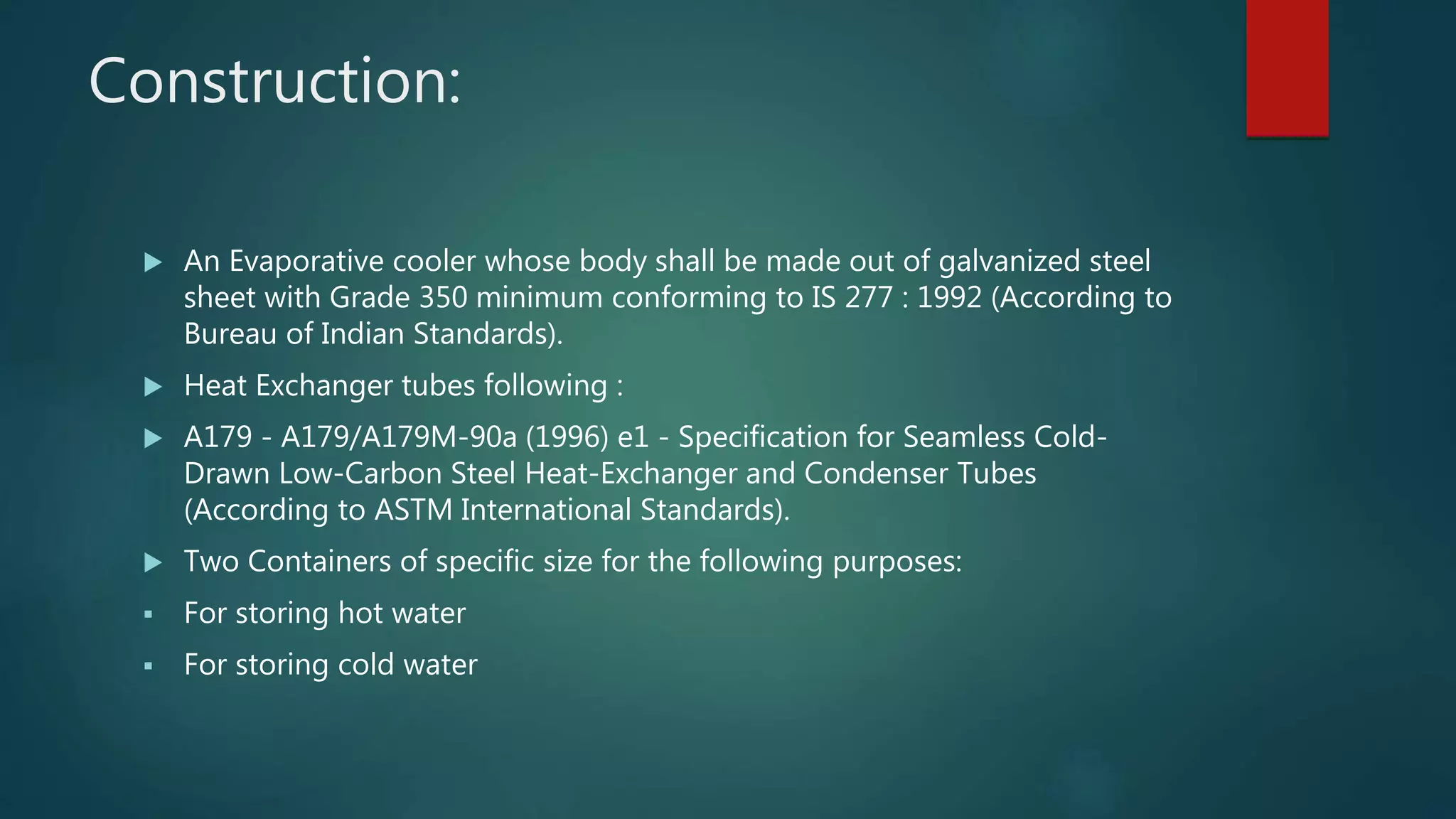 Construction:
 An Evaporative cooler whose body shall be made out of galvanized steel
sheet with Grade 350 minimum conforming to IS 277 : 1992 (According to
Bureau of Indian Standards).
 Heat Exchanger tubes following :
 A179 - A179/A179M-90a (1996) e1 - Specification for Seamless Cold-
Drawn Low-Carbon Steel Heat-Exchanger and Condenser Tubes
(According to ASTM International Standards).
 Two Containers of specific size for the following purposes:
 For storing hot water
 For storing cold water
 
