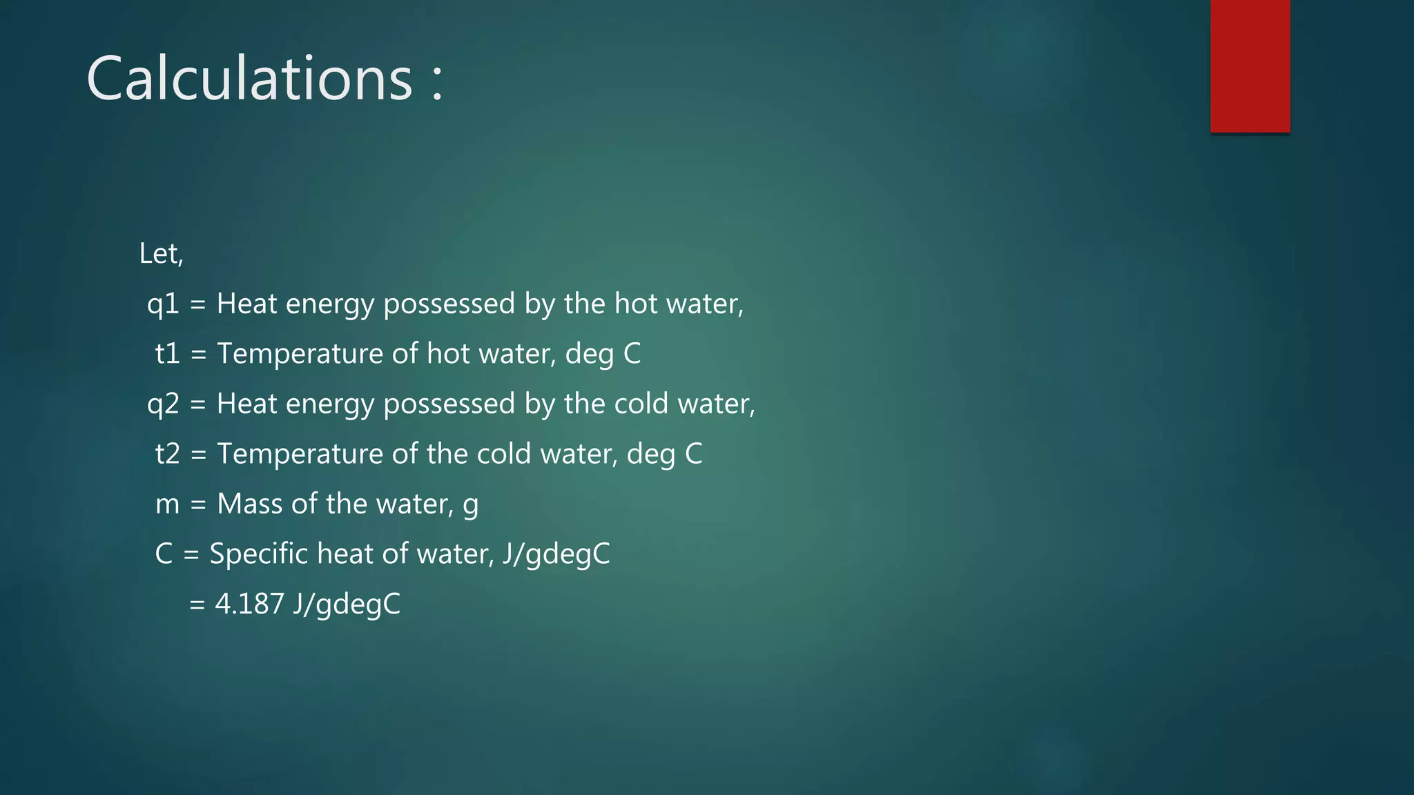 Calculations :
Let,
q1 = Heat energy possessed by the hot water,
t1 = Temperature of hot water, deg C
q2 = Heat energy possessed by the cold water,
t2 = Temperature of the cold water, deg C
m = Mass of the water, g
C = Specific heat of water, J/gdegC
= 4.187 J/gdegC
 