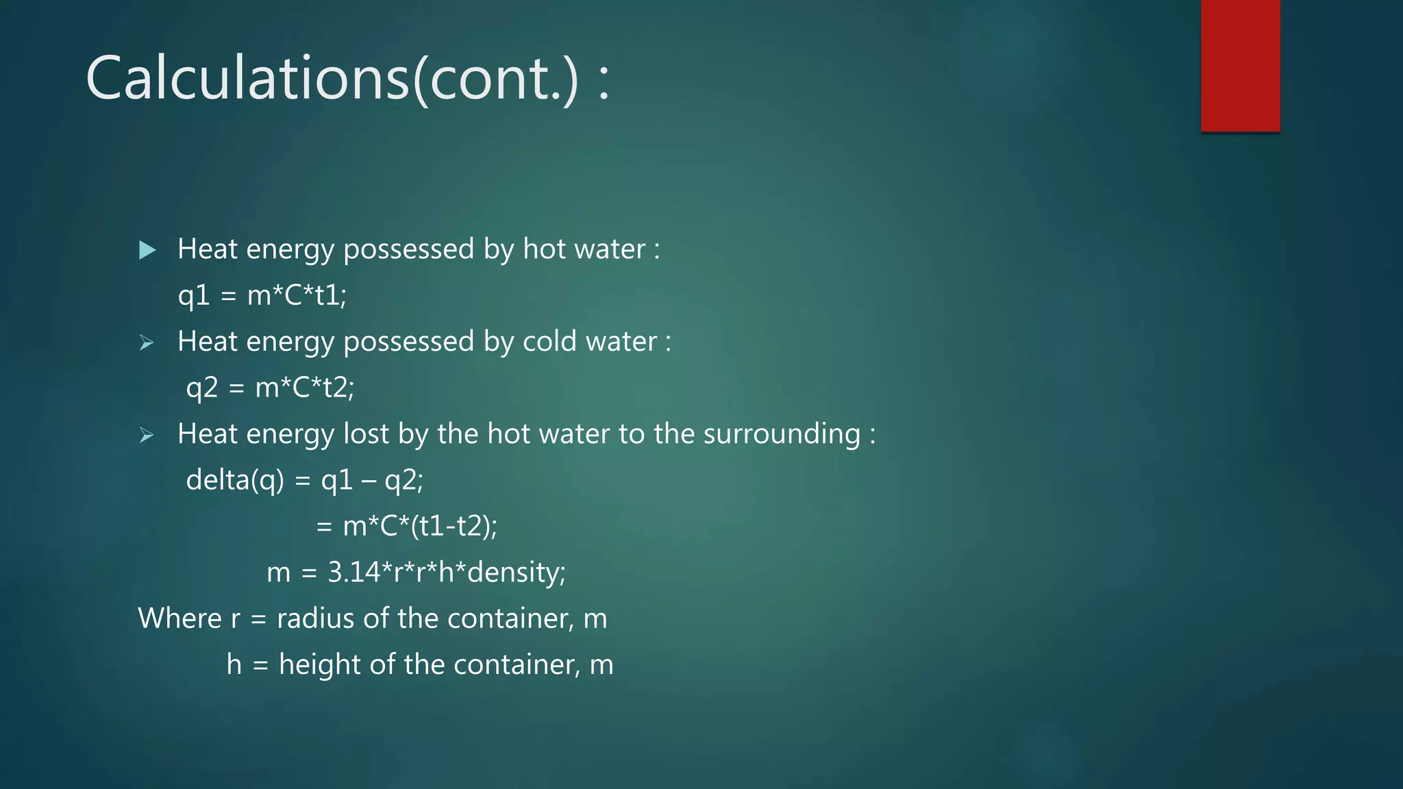 Calculations(cont.) :
 Heat energy possessed by hot water :
q1 = m*C*t1;
 Heat energy possessed by cold water :
q2 = m*C*t2;
 Heat energy lost by the hot water to the surrounding :
delta(q) = q1 – q2;
= m*C*(t1-t2);
m = 3.14*r*r*h*density;
Where r = radius of the container, m
h = height of the container, m
 