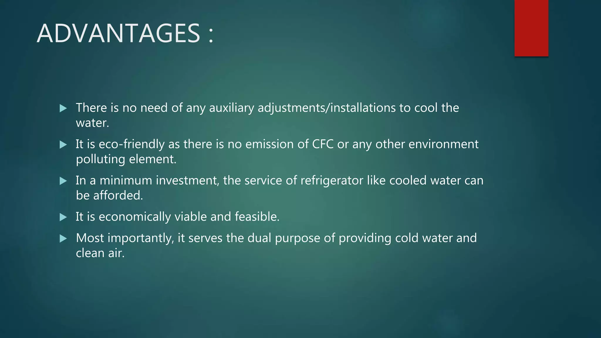 ADVANTAGES :
 There is no need of any auxiliary adjustments/installations to cool the
water.
 It is eco-friendly as there is no emission of CFC or any other environment
polluting element.
 In a minimum investment, the service of refrigerator like cooled water can
be afforded.
 It is economically viable and feasible.
 Most importantly, it serves the dual purpose of providing cold water and
clean air.
 