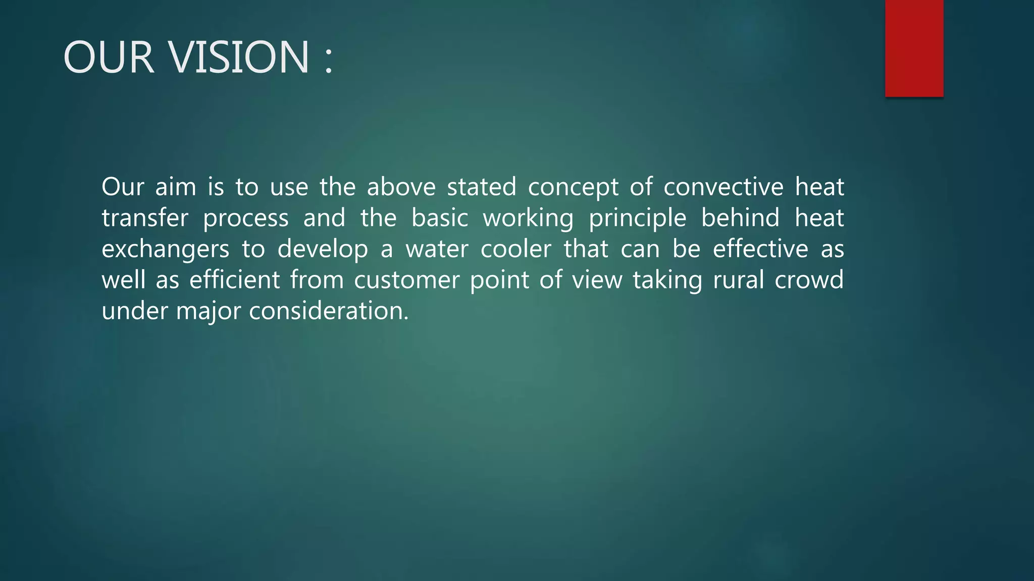 OUR VISION :
Our aim is to use the above stated concept of convective heat
transfer process and the basic working principle behind heat
exchangers to develop a water cooler that can be effective as
well as efficient from customer point of view taking rural crowd
under major consideration.
 