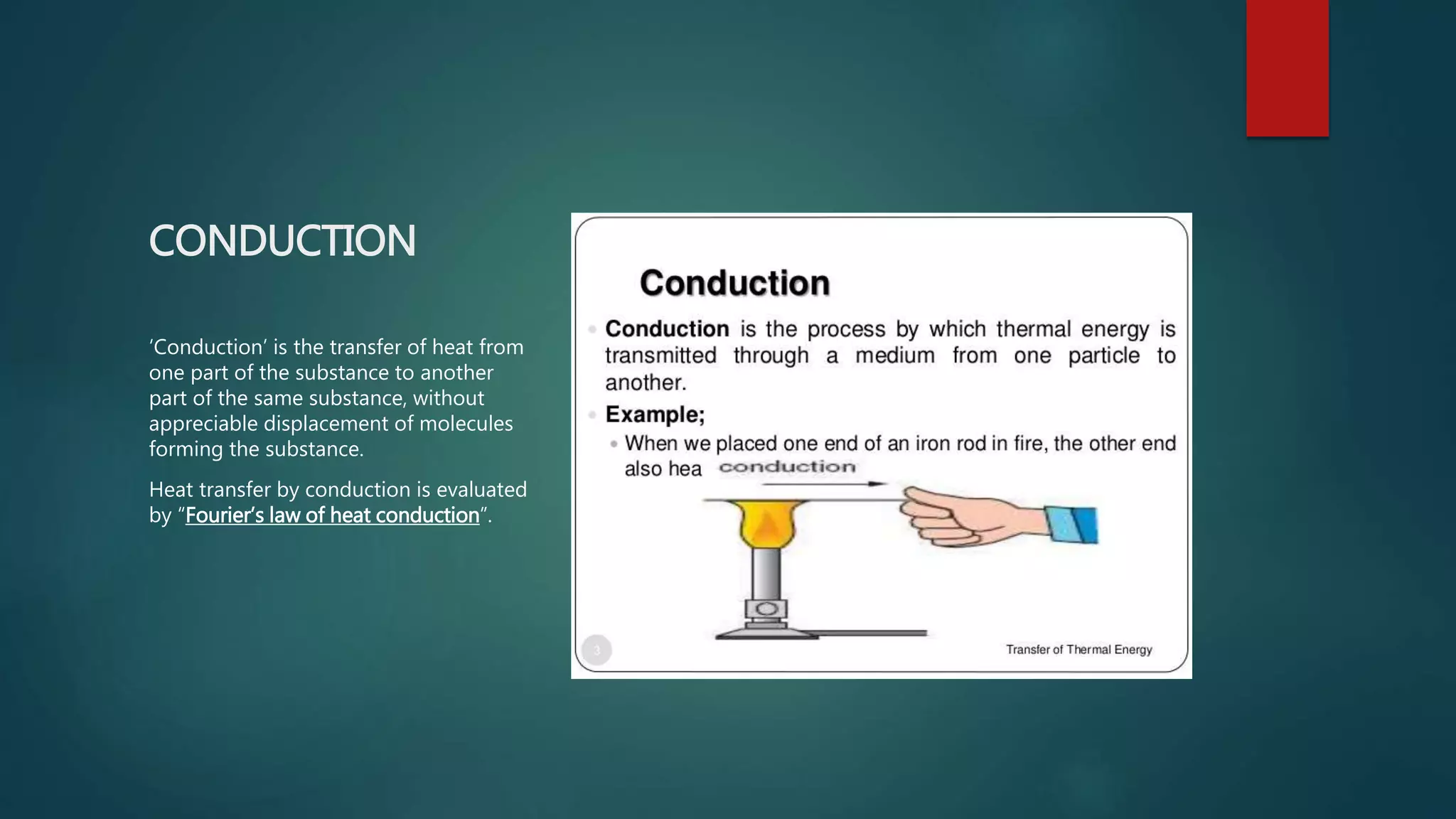 CONDUCTION
‘Conduction’ is the transfer of heat from
one part of the substance to another
part of the same substance, without
appreciable displacement of molecules
forming the substance.
Heat transfer by conduction is evaluated
by “Fourier’s law of heat conduction”.
 