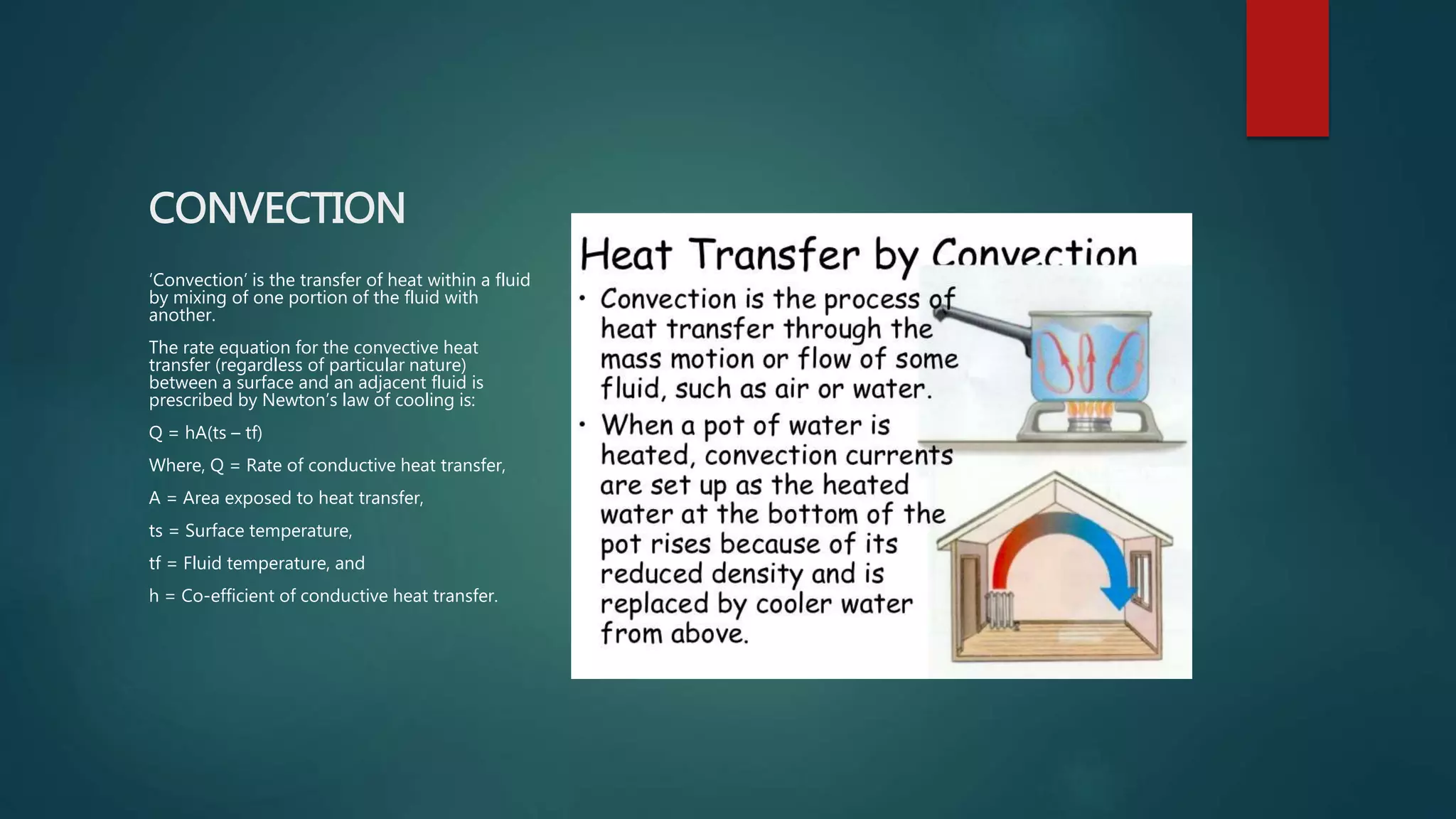 CONVECTION
‘Convection’ is the transfer of heat within a fluid
by mixing of one portion of the fluid with
another.
The rate equation for the convective heat
transfer (regardless of particular nature)
between a surface and an adjacent fluid is
prescribed by Newton’s law of cooling is:
Q = hA(ts – tf)
Where, Q = Rate of conductive heat transfer,
A = Area exposed to heat transfer,
ts = Surface temperature,
tf = Fluid temperature, and
h = Co-efficient of conductive heat transfer.
 