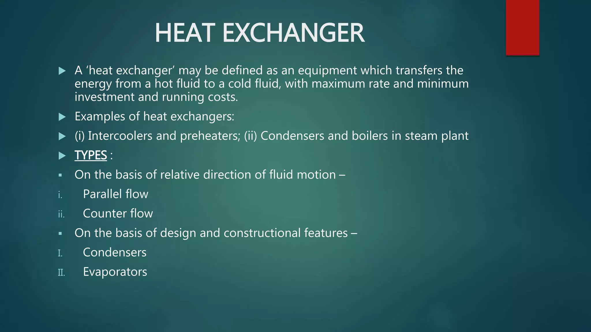 HEAT EXCHANGER
 A ‘heat exchanger’ may be defined as an equipment which transfers the
energy from a hot fluid to a cold fluid, with maximum rate and minimum
investment and running costs.
 Examples of heat exchangers:
 (i) Intercoolers and preheaters; (ii) Condensers and boilers in steam plant
 TYPES :
 On the basis of relative direction of fluid motion –
i. Parallel flow
ii. Counter flow
 On the basis of design and constructional features –
I. Condensers
II. Evaporators
 