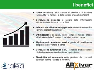  Unico repository dei documenti di Vendita e di Acquisto
(Ordini, DDT e Fatture) e delle schede anagrafiche Clienti
 Condivisione semplice e sicura delle informazioni
all’interno dell’azienda e con le filiali
 Informazioni allineate ed aggiornate automaticamente fra
i diversi applicativi aziendali
 Ottimizzazione di spazi, costi, tempi e risorse grazie
all’adozione della Conservazione elettronica a norma
 Miglioramento customer service grazie allo snellimento
del processo di vendita a banco
 Condivisione automatica di DDT e fatture tramite canale
di distribuzione personalizzato per ogni cliente
 Flessibilità ed autonomia nella gestione dei processi
aziendali tramite l’utilizzo di workflow
I benefici
 