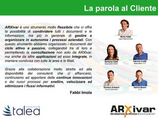 La parola al clienteLa parola al Cliente
ARXivar è uno strumento molto flessibile che ci offre
la possibilità di condividere tutti i documenti e le
informazioni, ma più in generale di gestire e
organizzare in autonomia i processi aziendali. Con
questo strumento abbiamo organizzato i documenti del
ciclo attivo e passivo, collegandoli tra di loro e
permettendo la consultazione non solo da ARXivar,
ma anche da altre applicazioni ad esso integrate, in
maniera condivisa con tutte le aree e le filiali.
Grazie alla collaborazione molto stretta ed alla
disponibilità dei consulenti che ci affiancano,
continuiamo ad apportare delle continue innovazioni
e dei nuovi processi per snellire, velocizzare ed
ottimizzare i flussi informativi.
Fabbi Imola
 