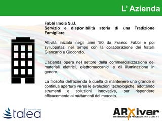 L’ Azienda
Fabbi Imola S.r.l.
Servizio e disponibilità storia di una Tradizione
Famigliare
Attività iniziata negli anni ’50 da Franco Fabbi e poi
sviluppatasi nel tempo con la collaborazione dei fratelli
Giancarlo e Giocondo.
L’azienda opera nel settore della commercializzazione dei
materiali elettrici, elettromeccanici e di illuminazione in
genere.
La filosofia dell’azienda è quella di mantenere una grande e
continua apertura verso le evoluzioni tecnologiche, adottando
strumenti e soluzioni innovative, per rispondere
efficacemente ai mutamenti del mercato.
L’ Azienda
 