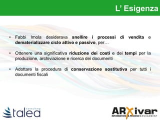 • Fabbi Imola desiderava snellire i processi di vendita e
dematerializzare ciclo attivo e passivo, per…
• Ottenere una significativa riduzione dei costi e dei tempi per la
produzione, archiviazione e ricerca dei documenti
• Adottare la procedura di conservazione sostitutiva per tutti i
documenti fiscali
L’ Esigenza
 
