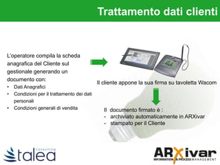 L’operatore compila la scheda
anagrafica del Cliente sul
gestionale generando un
documento con:
• Dati Anagrafici
• Condizioni per il trattamento dei dati
personali
• Condizioni generali di vendita Il documento firmato è :
- archiviato automaticamente in ARXivar
- stampato per il Cliente
Il cliente appone la sua firma su tavoletta Wacom
Trattamento dati clienti
 
