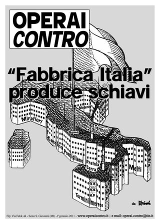 OPERAI
    CONTRO
“Fabbrica Italia”
produce schiavi




                                                                                                  da


Fip: Via Falck 44 - Sesto S. Giovanni (MI) -1°gennaio 2011 - www.operaicontro.it   - e mail: operai.contro@tin.it
 