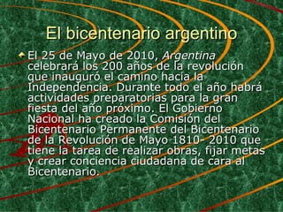 El bicentenario argentino El 25 de Mayo de 2010,  Argentina  celebrará los 200 años de la revolución que inauguró el camino hacia la Independencia. Durante todo el año habrá actividades preparatorias para la gran fiesta del año próximo. El Gobierno Nacional ha creado la Comisión del Bicentenario Permanente del Bicentenario de la Revolución de Mayo 1810- 2010 que tiene la tarea de realizar obras, fijar metas y crear conciencia ciudadana de cara al Bicentenario.  