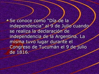 Se conoce como “Día de la independencia” al 9 de Julio cuando se realiza la declaración de independencia de la Argentina. La misma tuvo lugar durante el Congreso de Tucumán el 9 de julio de 1816.  