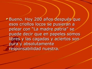 Bueno. Hoy 200 años después que esos criollos locos se pusieran a pelear con “La madre patria” se puede decir que en papeles somos libres y las cagadas y aciertos son pura y absolutamente responsabilidad nuestra.  