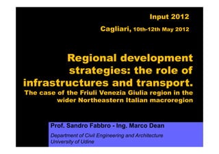 Input 2012
                            Cagliari, 10th-12th May 2012



        Regional development
         strategies: the role of
infrastructures and transport.
The case of the Friuli Venezia Giulia region in the
         wider Northeastern Italian macroregion



       Prof. Sandro Fabbro - Ing. Marco Dean
       Department of Civil Engineering and Architecture
       University of Udine
 