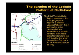 The paradox of the Logistic
     Platform of North-East

          The Friuli Venezia Giulia
            Region represents, due
            to its geographical
            position, a “Natural
            Logistic Platform”. It is in
            fact located at the
            crossroad of two
            fundamental European
            corridors: the Adriatic-
            Baltic Corridor along the
            N-S directrix (the green
            line) and the Corridor V
            on the E-W directrix (the
            blu line).
 