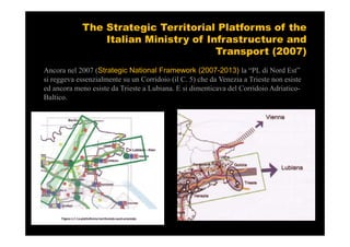 The Strategic Territorial Platforms of the
                 Italian Ministry of Infrastructure and
                                       Transport (2007)
Ancora nel 2007 (Strategic National Framework (2007-2013) la “PL di Nord Est”
si reggeva essenzialmente su un Corridoio (il C. 5) che da Venezia a Trieste non esiste
ed ancora meno esiste da Trieste a Lubiana. E si dimenticava del Corridoio Adriatico-
Baltico.
.
 