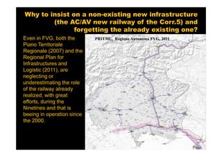 Why to insist on a non-existing new infrastructure
        (the AC/AV new railway of the Corr.5) and
               forgetting the already existing one?
Even in FVG, both the       PRITML, Regione Autonoma FVG, 2011
Piano Territoriale
Regionale (2007) and the
Regional Plan for
Infrastructures and
Logistic (2011), are
neglecting or
underestimating the role
of the railway already
realized, with great
efforts, during the
Ninetines and that is
beeing in operation since
the 2000.
 
