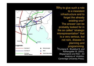Why to give such a role
          to a inexistent
   infrastructure and to
      forget the already
           existing one?
    The answer can be
 probably looked for in
the so called “strategic
misrepresentation” that
  is a very serious, but
    not rare, disease in
           planning and
          programming.
(Flyvbjerg B., Bruzelius N. and
     Rothengatter W. (2003),
  Megaprojects and Risk – An
       Anatomy of Ambition,
 Cambridge University Press).
                       were?
 